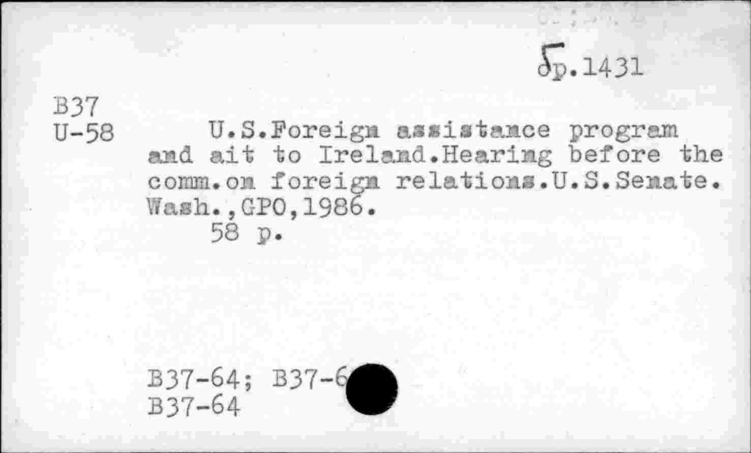 ﻿S. 1431
B37 U-58
U.S.Foreign assistance program and ait to Ireland.Hearing before the comm.on foreign relations.U.S.Senate. Wash.,GPO,1986.
58 p.
B37-64; B37-6
B37-64	’